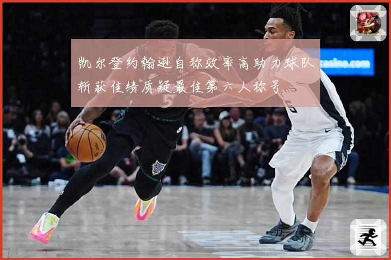 凯尔登约翰逊自称效率高助力球队斩获佳绩质疑最佳第六人称号