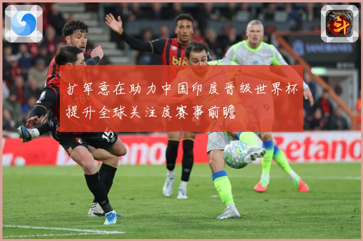 扩军意在助力中国印度晋级世界杯提升全球关注度赛事前瞻