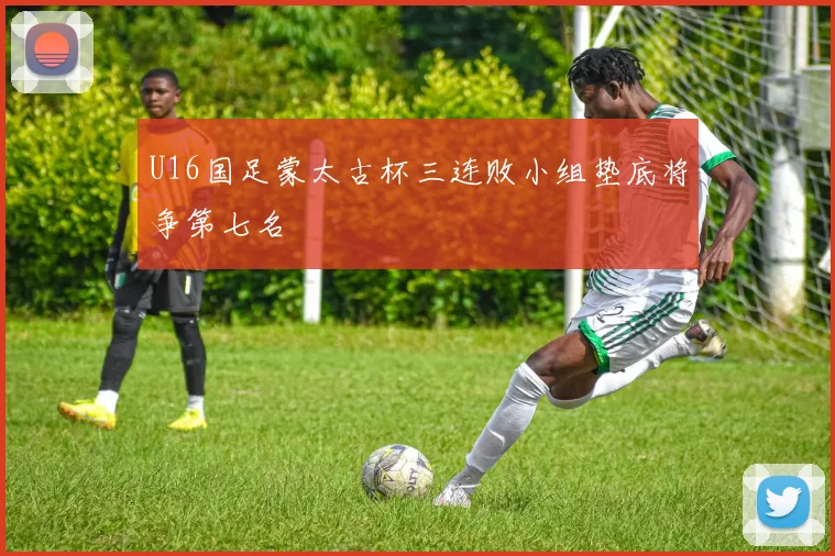 U16国足蒙太古杯三连败小组垫底将争第七名
