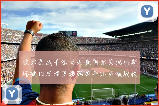 波尔图战平法马利康阿尔贝托科斯塔破门皮涅罗顽强扳平比分激战收场