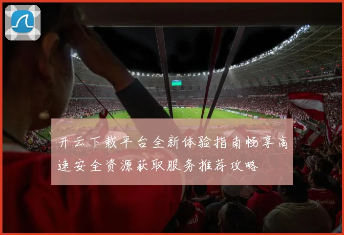 开云下载平台全新体验指南畅享高速安全资源获取服务推荐攻略