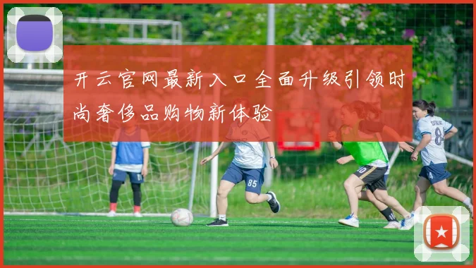 开云官网最新入口全面升级引领时尚奢侈品购物新体验