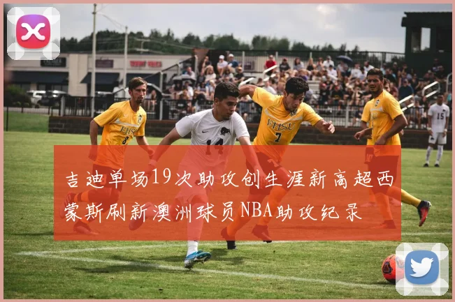 吉迪单场19次助攻创生涯新高超西蒙斯刷新澳洲球员NBA助攻纪录