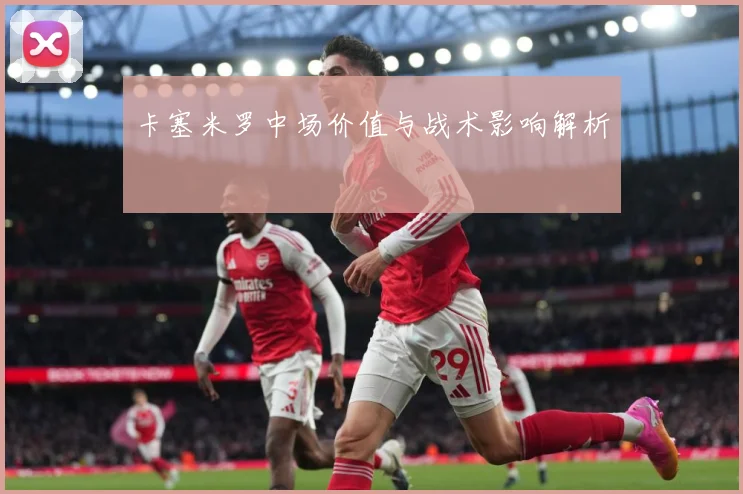 卡塞米罗中场价值与战术影响解析
