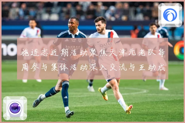 施连志近期活动聚焦天津元老队每周参与集体活动深入交流与互动成长观察