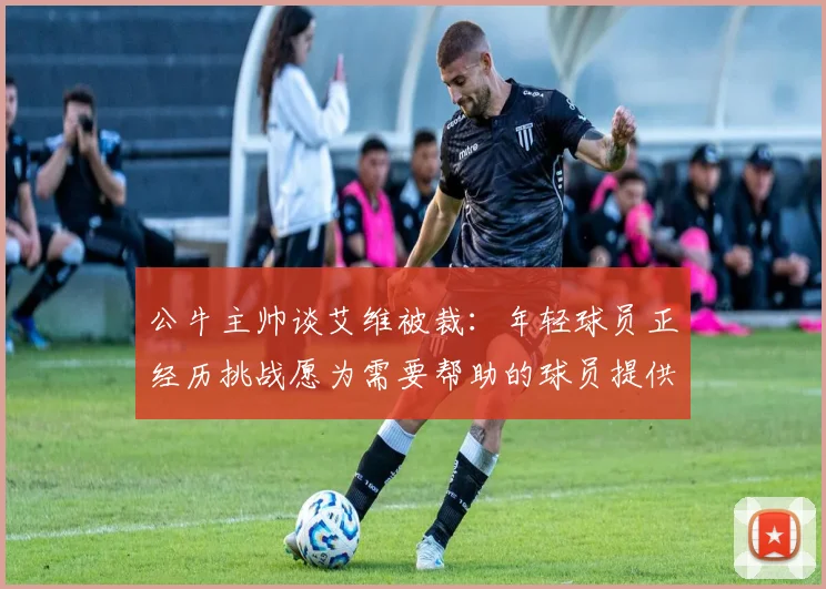 公牛主帅谈艾维被裁：年轻球员正经历挑战愿为需要帮助的球员提供支持