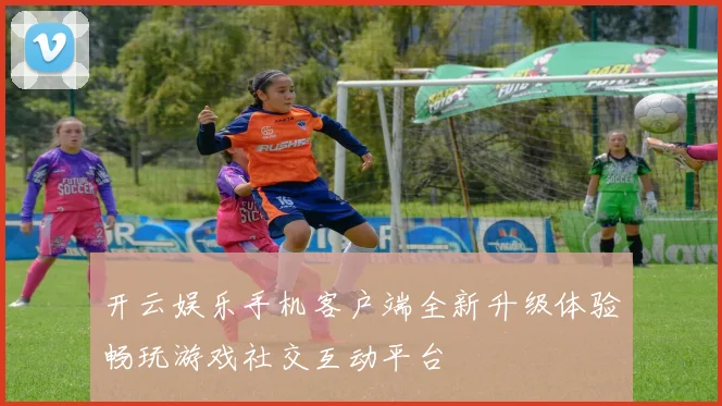 开云娱乐手机客户端全新升级体验畅玩游戏社交互动平台