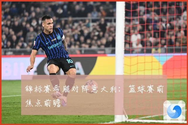 锦标赛希腊对阵意大利：篮球赛前焦点前瞻