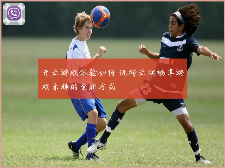 开云游戏体验如何 玩转云端畅享游戏乐趣的全新方式