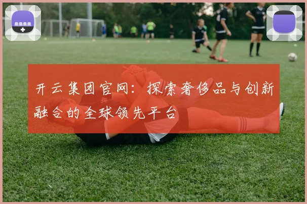 开云集团官网：探索奢侈品与创新融合的全球领先平台