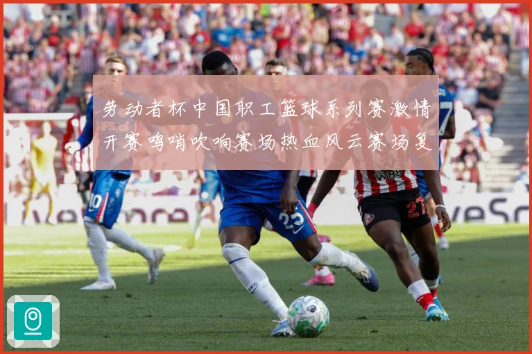 劳动者杯中国职工篮球系列赛激情开赛鸣哨吹响赛场热血风云赛场复盘
