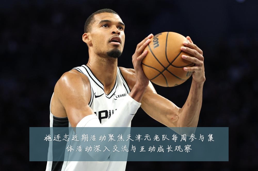 施连志近期活动聚焦天津元老队每周参与集体活动深入交流与互动成长观察